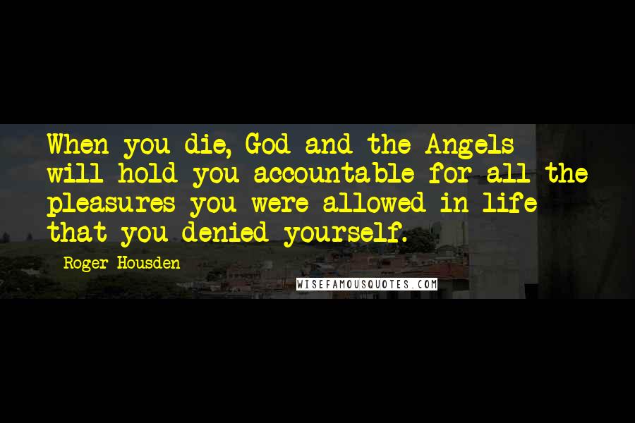 Roger Housden Quotes: When you die, God and the Angels will hold you accountable for all the pleasures you were allowed in life that you denied yourself.