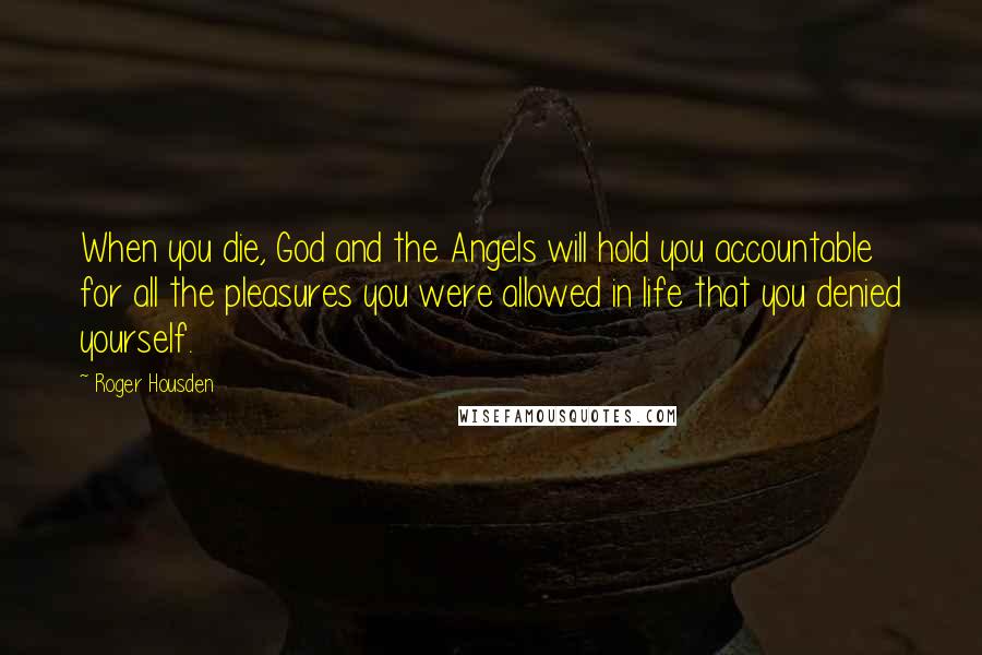 Roger Housden Quotes: When you die, God and the Angels will hold you accountable for all the pleasures you were allowed in life that you denied yourself.