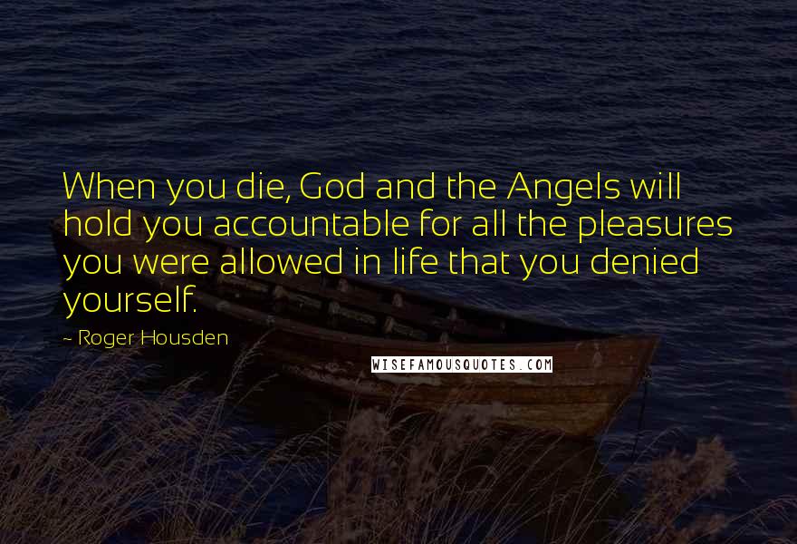 Roger Housden Quotes: When you die, God and the Angels will hold you accountable for all the pleasures you were allowed in life that you denied yourself.