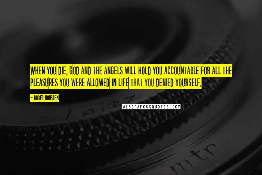 Roger Housden Quotes: When you die, God and the Angels will hold you accountable for all the pleasures you were allowed in life that you denied yourself.