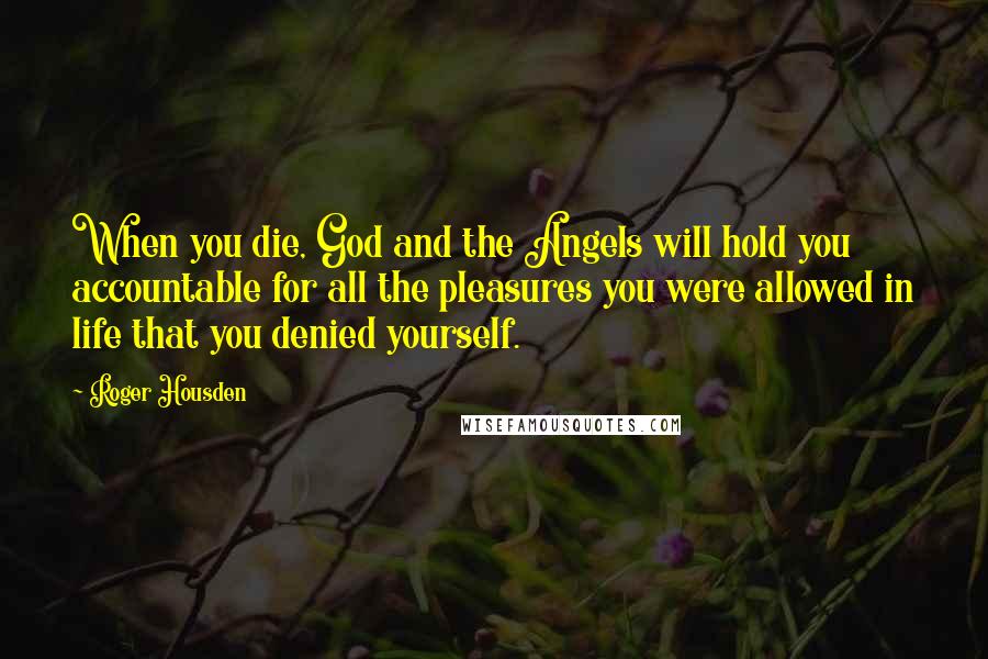 Roger Housden Quotes: When you die, God and the Angels will hold you accountable for all the pleasures you were allowed in life that you denied yourself.