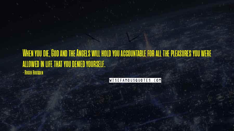 Roger Housden Quotes: When you die, God and the Angels will hold you accountable for all the pleasures you were allowed in life that you denied yourself.