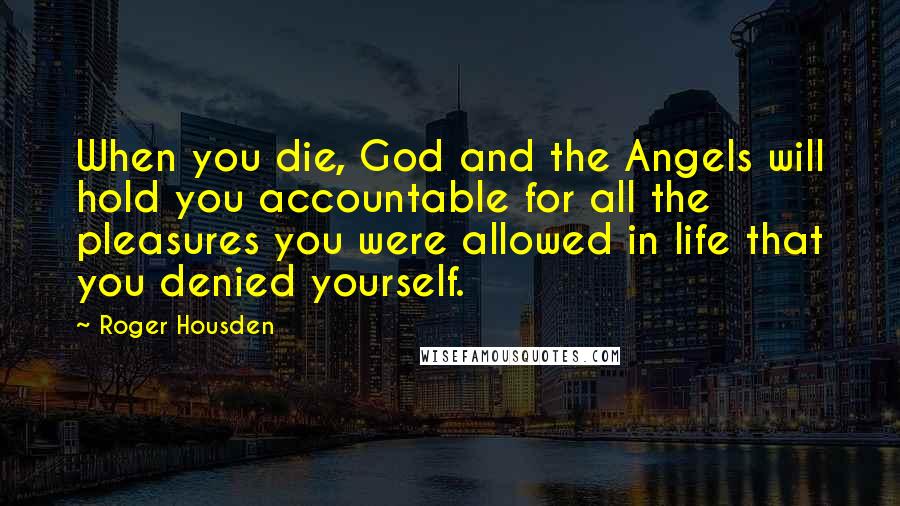 Roger Housden Quotes: When you die, God and the Angels will hold you accountable for all the pleasures you were allowed in life that you denied yourself.