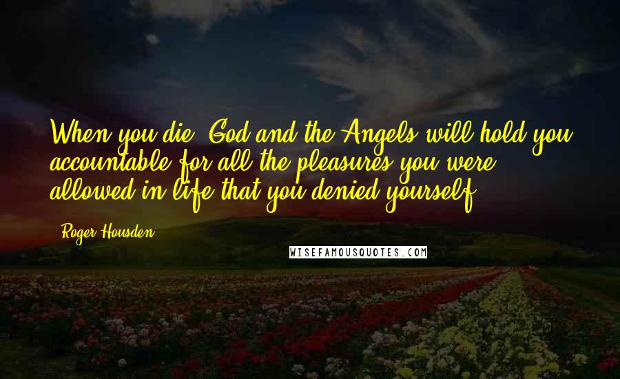 Roger Housden Quotes: When you die, God and the Angels will hold you accountable for all the pleasures you were allowed in life that you denied yourself.