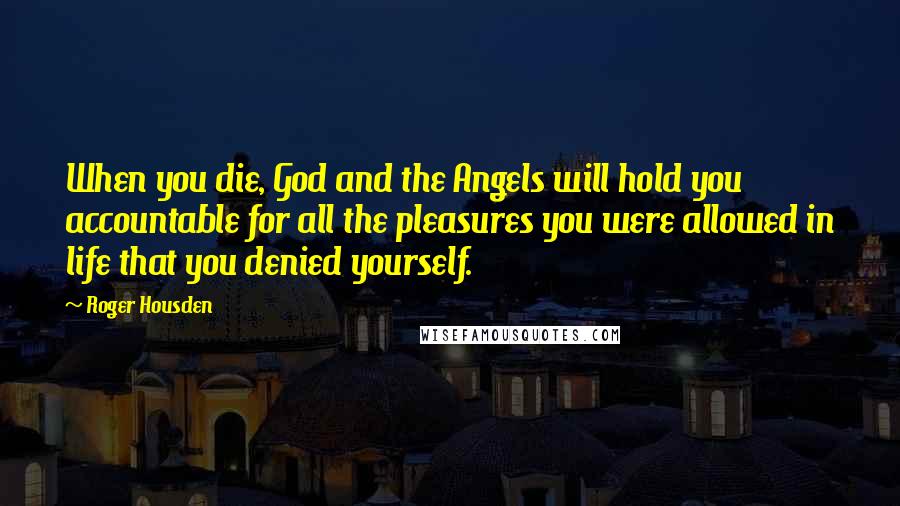 Roger Housden Quotes: When you die, God and the Angels will hold you accountable for all the pleasures you were allowed in life that you denied yourself.