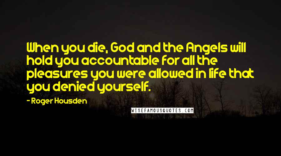 Roger Housden Quotes: When you die, God and the Angels will hold you accountable for all the pleasures you were allowed in life that you denied yourself.