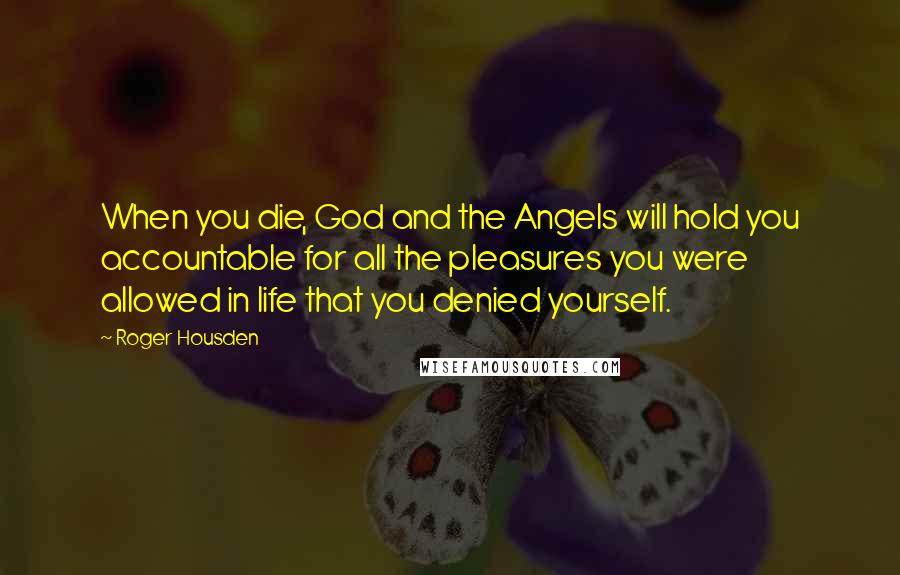 Roger Housden Quotes: When you die, God and the Angels will hold you accountable for all the pleasures you were allowed in life that you denied yourself.