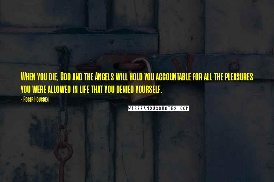 Roger Housden Quotes: When you die, God and the Angels will hold you accountable for all the pleasures you were allowed in life that you denied yourself.