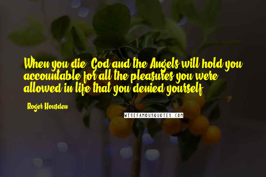 Roger Housden Quotes: When you die, God and the Angels will hold you accountable for all the pleasures you were allowed in life that you denied yourself.