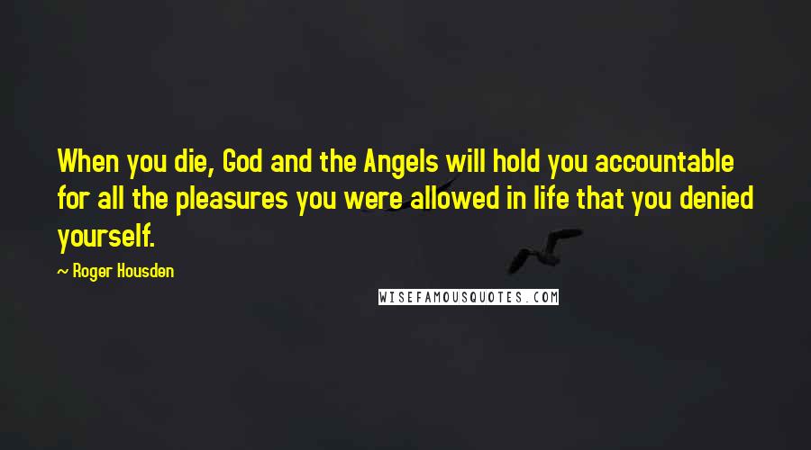 Roger Housden Quotes: When you die, God and the Angels will hold you accountable for all the pleasures you were allowed in life that you denied yourself.