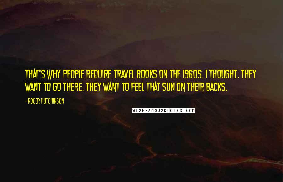 Roger Hutchinson Quotes: That's why people require travel books on the 1960s, I thought. They want to go there. They want to feel that sun on their backs.