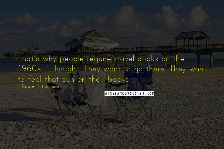 Roger Hutchinson Quotes: That's why people require travel books on the 1960s, I thought. They want to go there. They want to feel that sun on their backs.