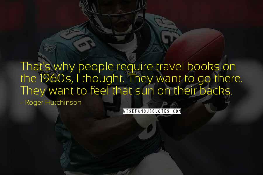 Roger Hutchinson Quotes: That's why people require travel books on the 1960s, I thought. They want to go there. They want to feel that sun on their backs.