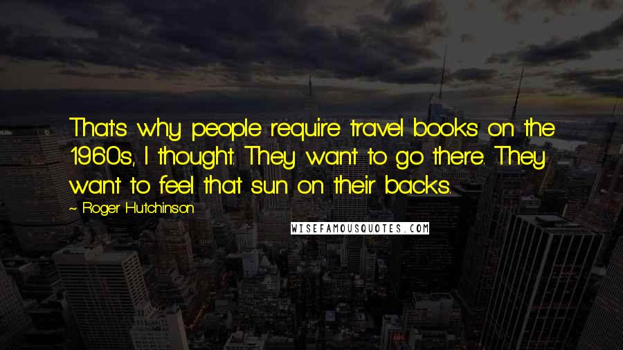 Roger Hutchinson Quotes: That's why people require travel books on the 1960s, I thought. They want to go there. They want to feel that sun on their backs.