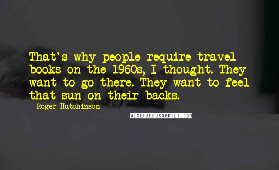 Roger Hutchinson Quotes: That's why people require travel books on the 1960s, I thought. They want to go there. They want to feel that sun on their backs.