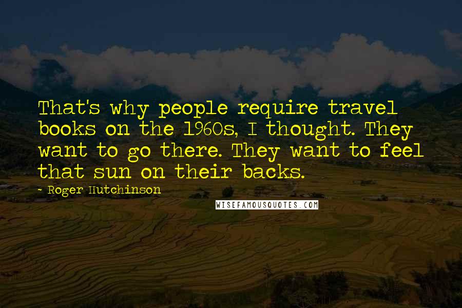 Roger Hutchinson Quotes: That's why people require travel books on the 1960s, I thought. They want to go there. They want to feel that sun on their backs.