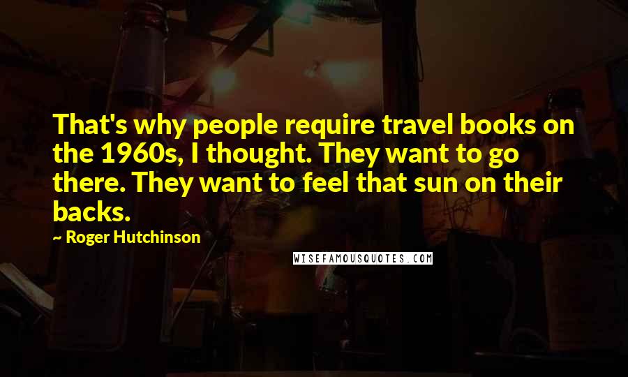 Roger Hutchinson Quotes: That's why people require travel books on the 1960s, I thought. They want to go there. They want to feel that sun on their backs.