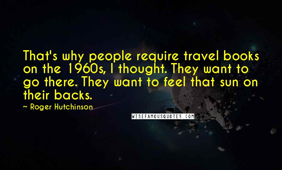 Roger Hutchinson Quotes: That's why people require travel books on the 1960s, I thought. They want to go there. They want to feel that sun on their backs.