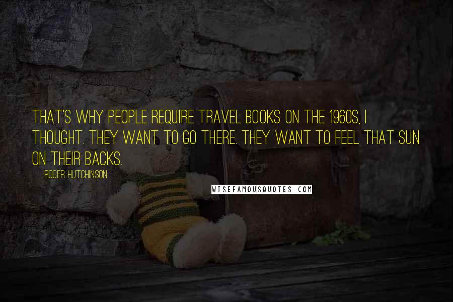 Roger Hutchinson Quotes: That's why people require travel books on the 1960s, I thought. They want to go there. They want to feel that sun on their backs.