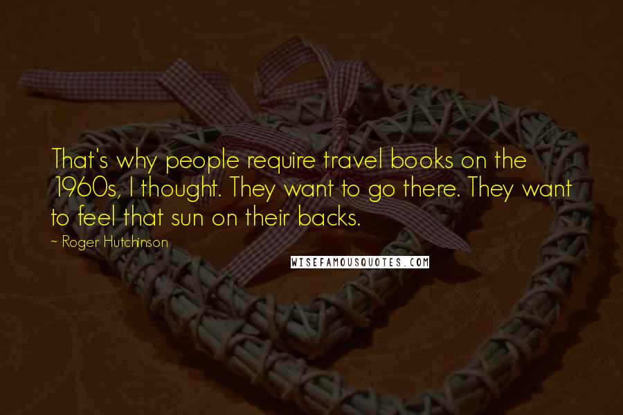 Roger Hutchinson Quotes: That's why people require travel books on the 1960s, I thought. They want to go there. They want to feel that sun on their backs.