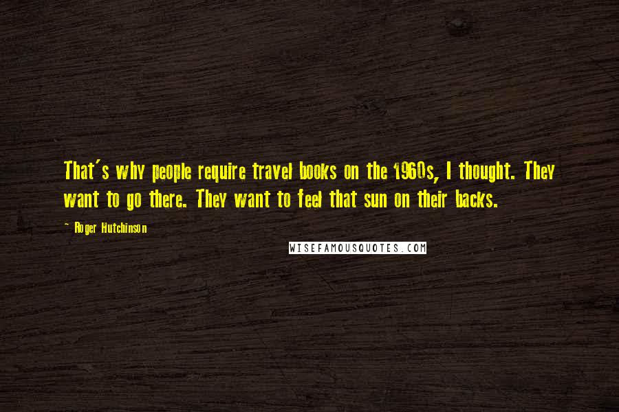 Roger Hutchinson Quotes: That's why people require travel books on the 1960s, I thought. They want to go there. They want to feel that sun on their backs.