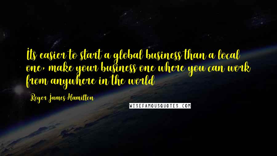 Roger James Hamilton Quotes: Its easier to start a global business than a local one, make your business one where you can work from anywhere in the world