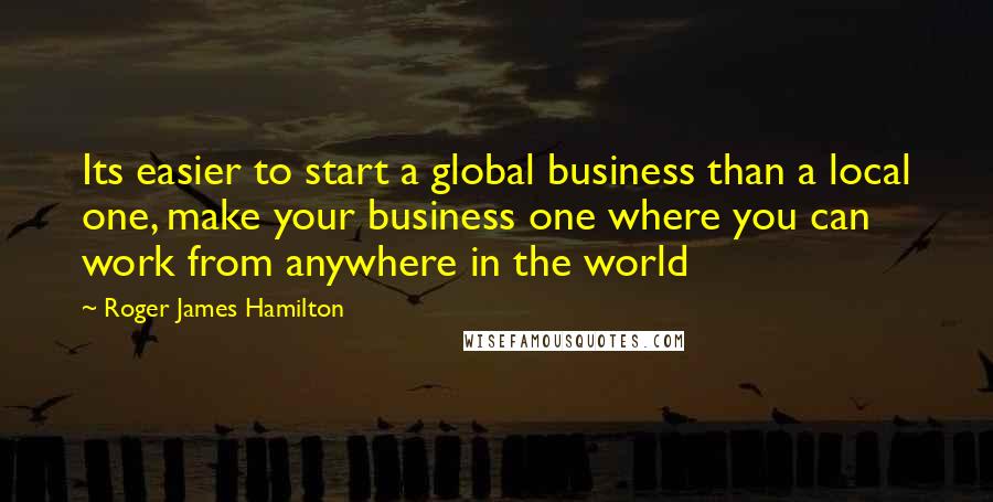 Roger James Hamilton Quotes: Its easier to start a global business than a local one, make your business one where you can work from anywhere in the world