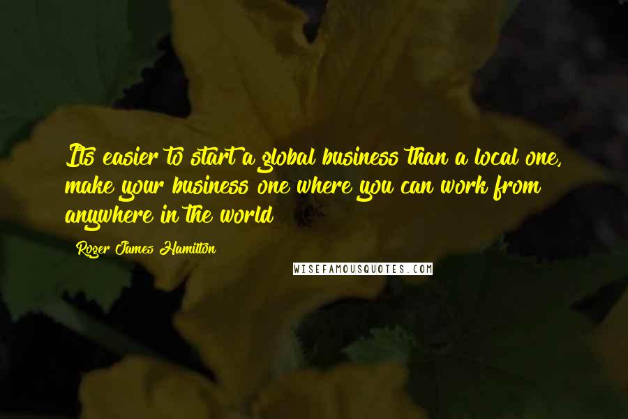 Roger James Hamilton Quotes: Its easier to start a global business than a local one, make your business one where you can work from anywhere in the world