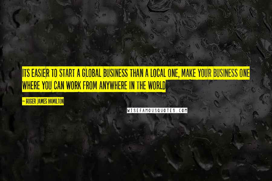 Roger James Hamilton Quotes: Its easier to start a global business than a local one, make your business one where you can work from anywhere in the world