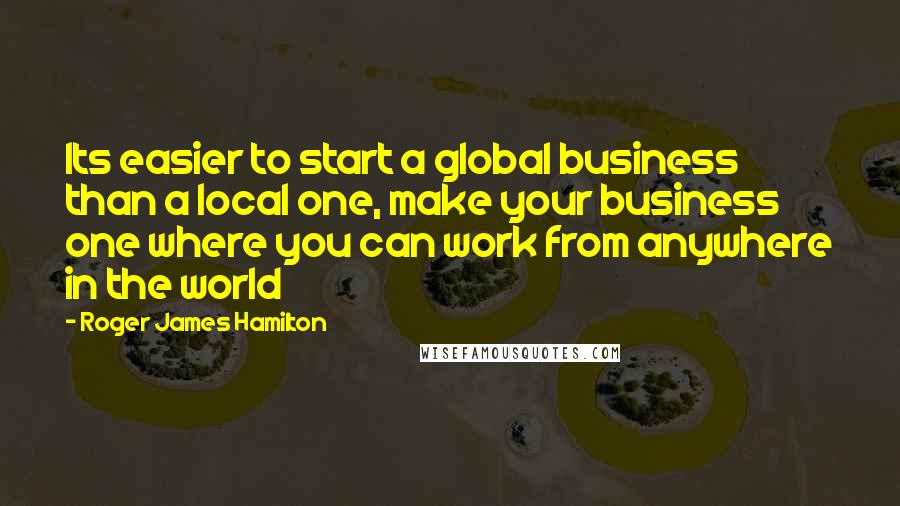 Roger James Hamilton Quotes: Its easier to start a global business than a local one, make your business one where you can work from anywhere in the world