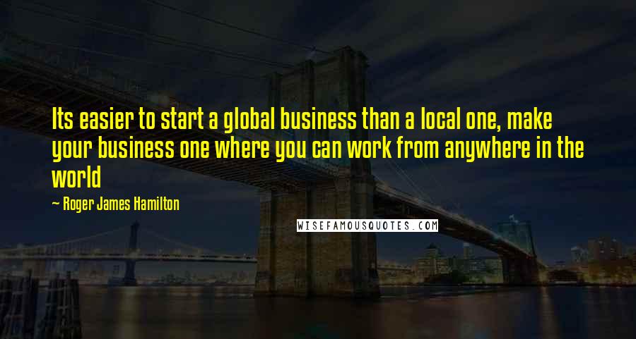 Roger James Hamilton Quotes: Its easier to start a global business than a local one, make your business one where you can work from anywhere in the world