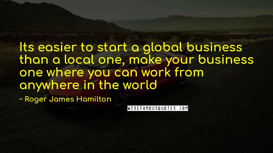 Roger James Hamilton Quotes: Its easier to start a global business than a local one, make your business one where you can work from anywhere in the world