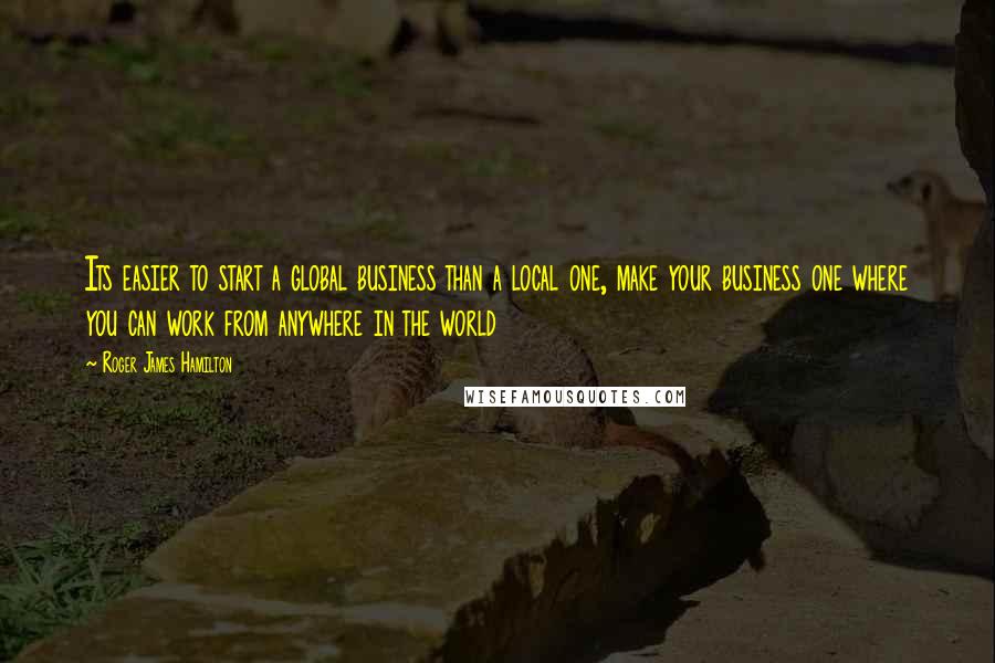 Roger James Hamilton Quotes: Its easier to start a global business than a local one, make your business one where you can work from anywhere in the world