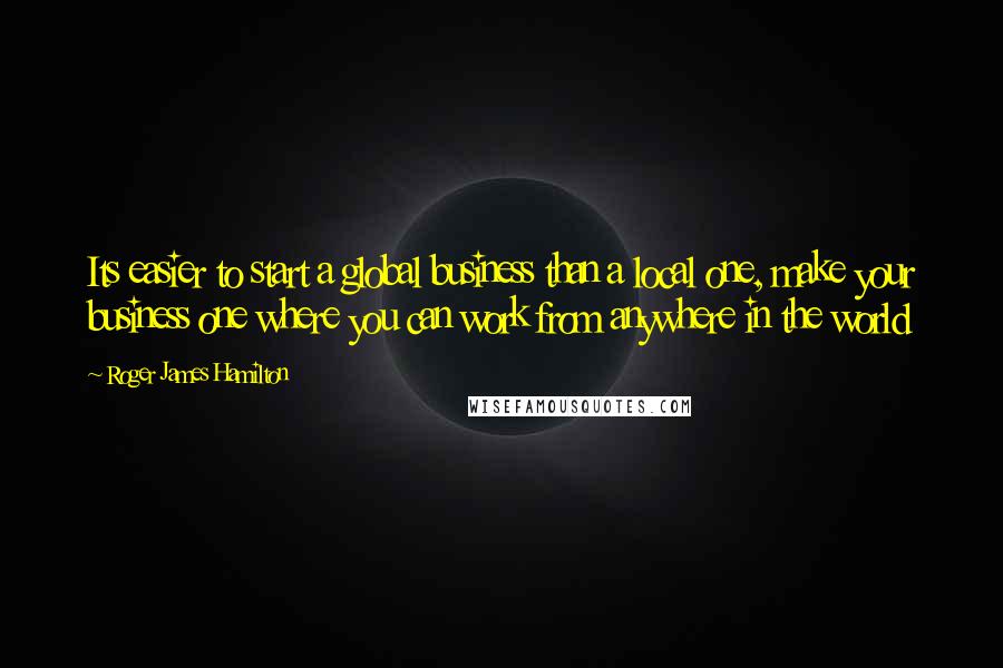 Roger James Hamilton Quotes: Its easier to start a global business than a local one, make your business one where you can work from anywhere in the world