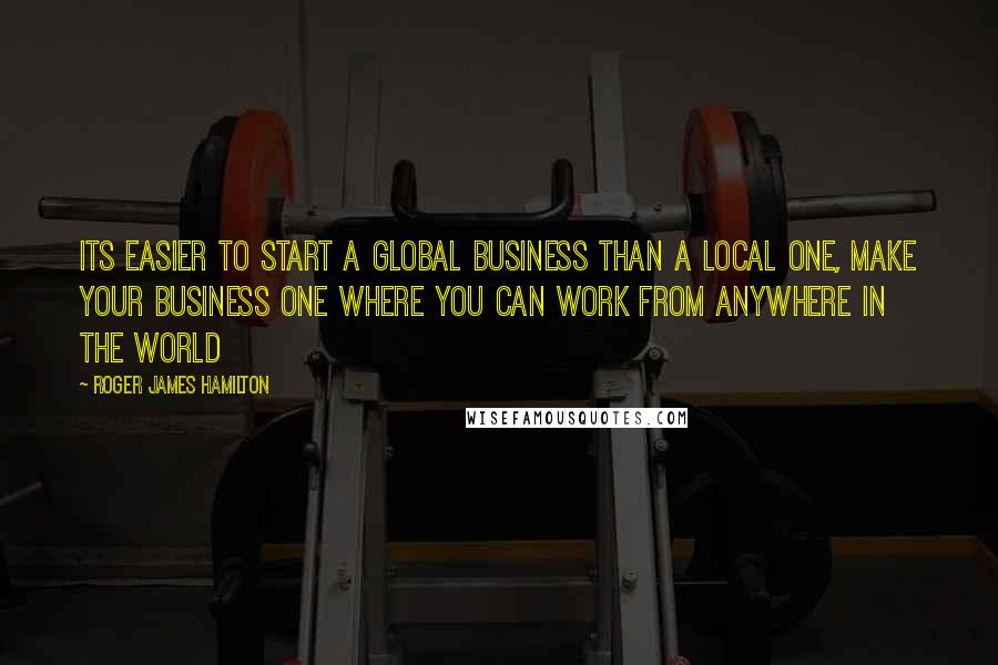 Roger James Hamilton Quotes: Its easier to start a global business than a local one, make your business one where you can work from anywhere in the world