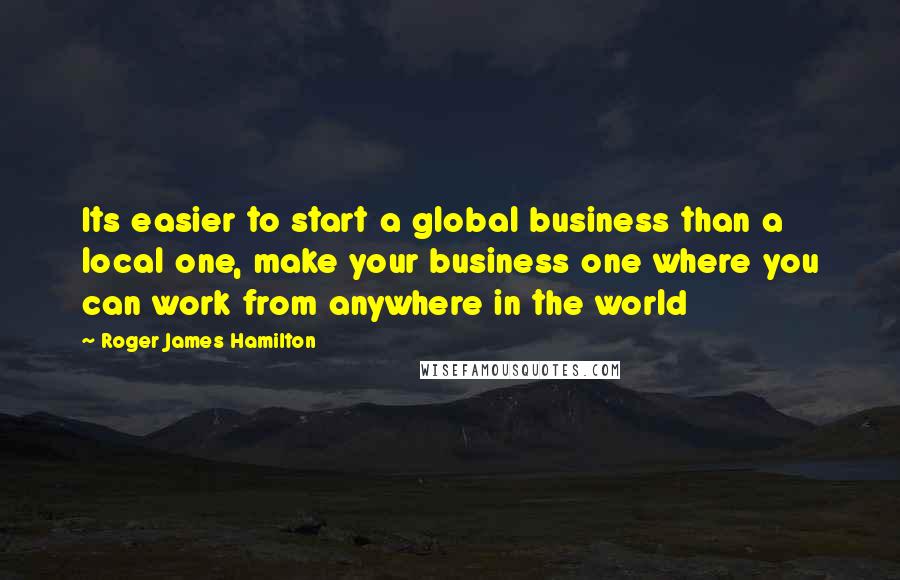 Roger James Hamilton Quotes: Its easier to start a global business than a local one, make your business one where you can work from anywhere in the world