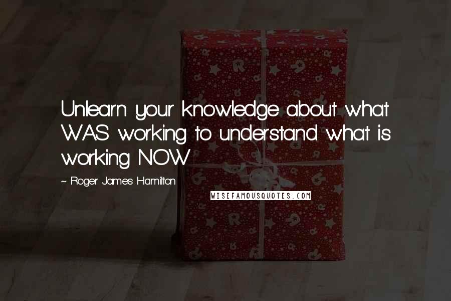 Roger James Hamilton Quotes: Unlearn your knowledge about what WAS working to understand what is working NOW