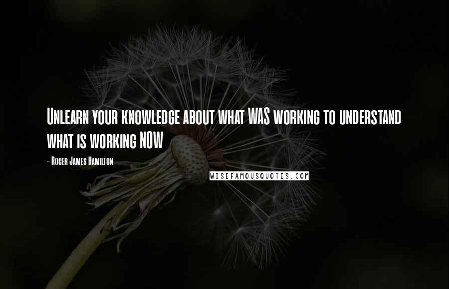 Roger James Hamilton Quotes: Unlearn your knowledge about what WAS working to understand what is working NOW