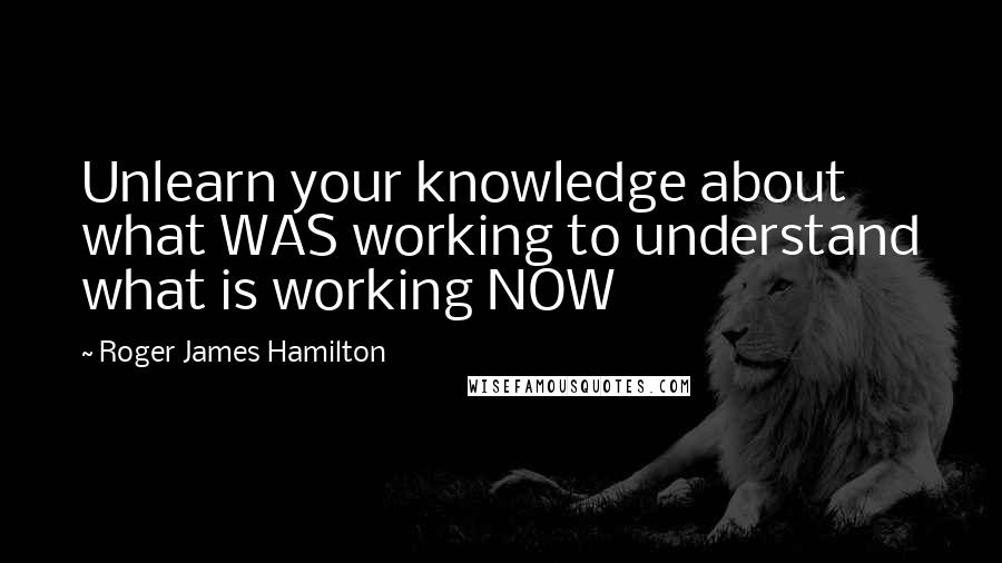 Roger James Hamilton Quotes: Unlearn your knowledge about what WAS working to understand what is working NOW