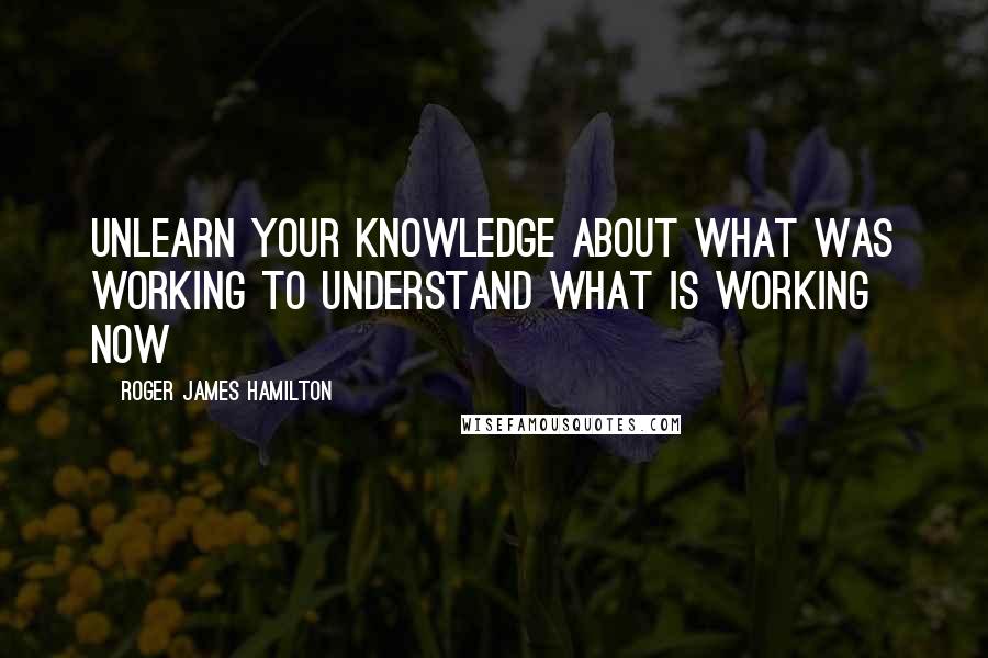 Roger James Hamilton Quotes: Unlearn your knowledge about what WAS working to understand what is working NOW