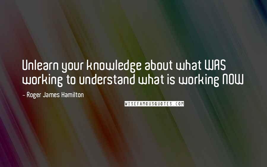 Roger James Hamilton Quotes: Unlearn your knowledge about what WAS working to understand what is working NOW