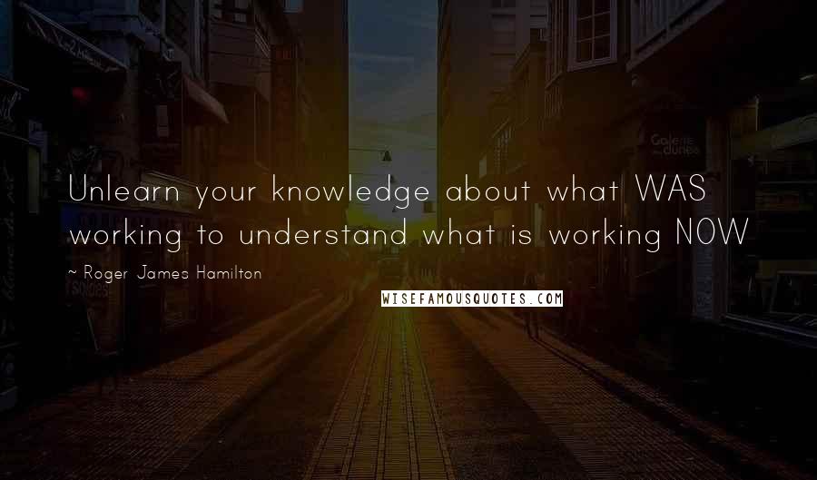 Roger James Hamilton Quotes: Unlearn your knowledge about what WAS working to understand what is working NOW