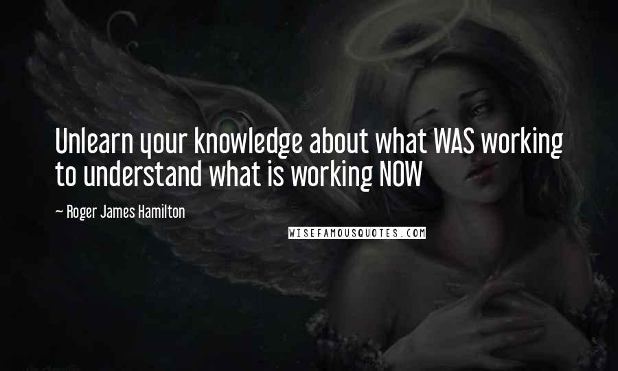 Roger James Hamilton Quotes: Unlearn your knowledge about what WAS working to understand what is working NOW