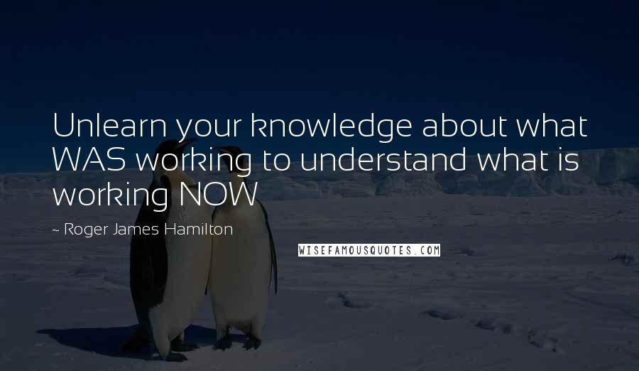 Roger James Hamilton Quotes: Unlearn your knowledge about what WAS working to understand what is working NOW