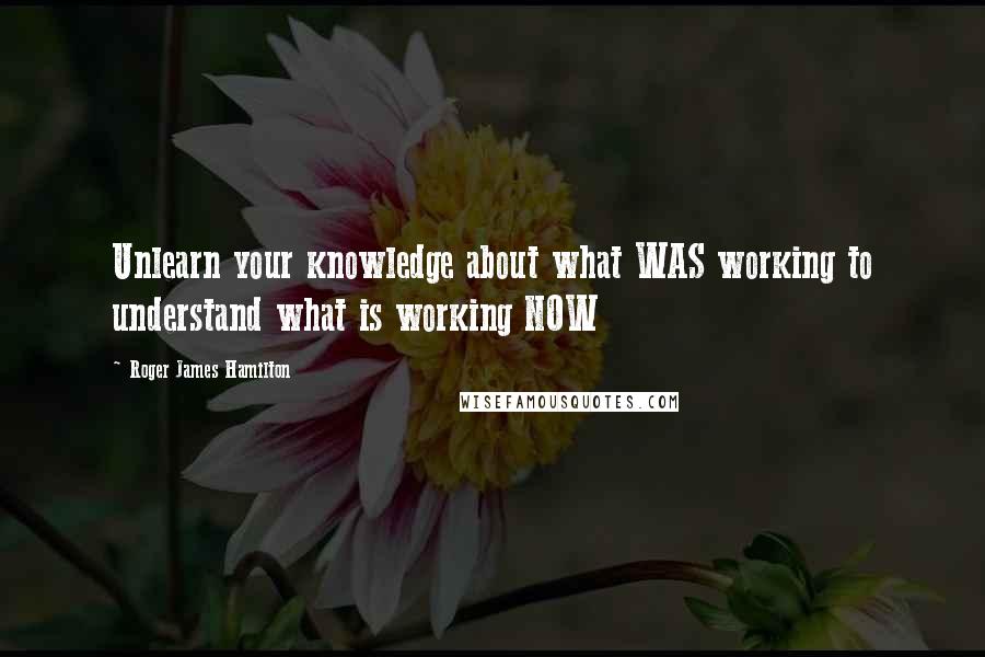 Roger James Hamilton Quotes: Unlearn your knowledge about what WAS working to understand what is working NOW