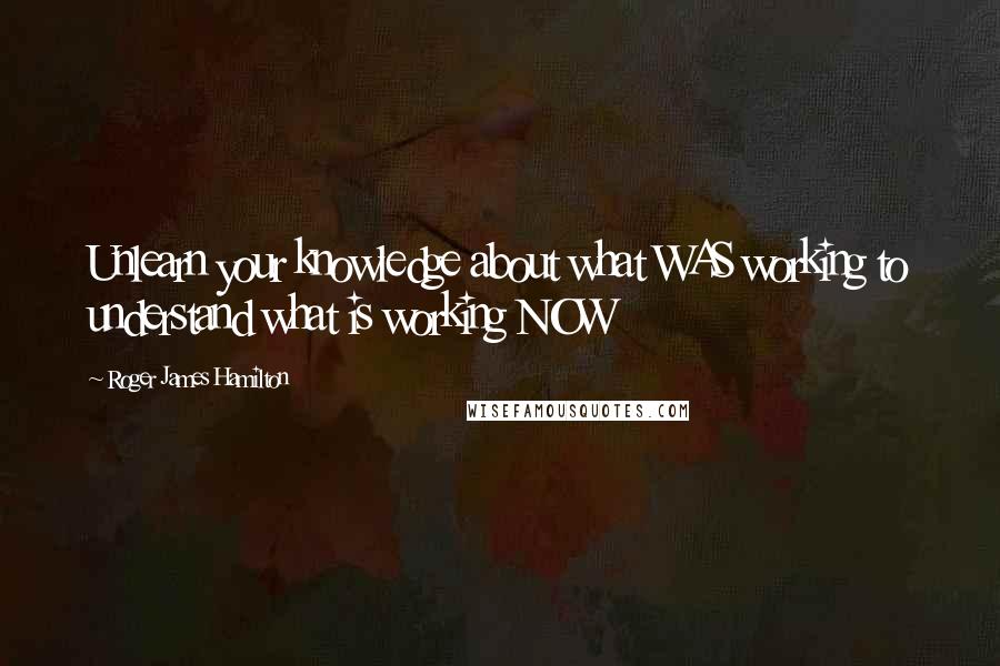 Roger James Hamilton Quotes: Unlearn your knowledge about what WAS working to understand what is working NOW