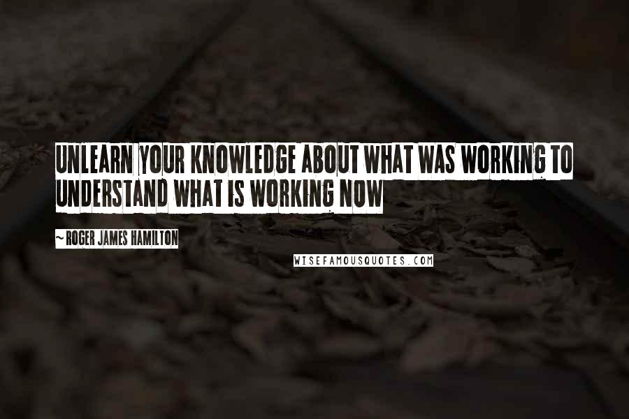 Roger James Hamilton Quotes: Unlearn your knowledge about what WAS working to understand what is working NOW
