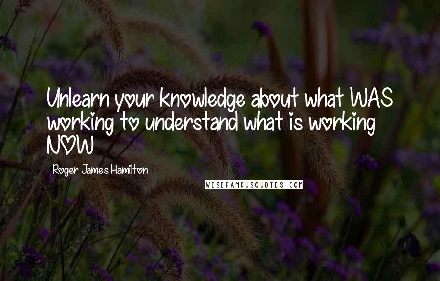 Roger James Hamilton Quotes: Unlearn your knowledge about what WAS working to understand what is working NOW