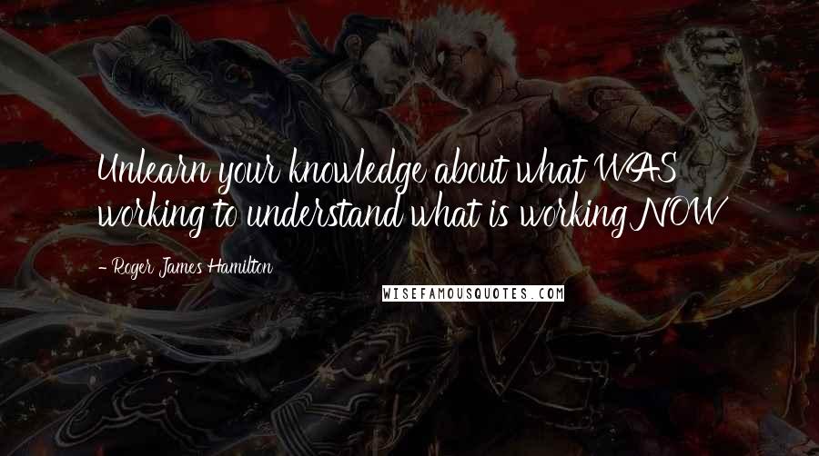 Roger James Hamilton Quotes: Unlearn your knowledge about what WAS working to understand what is working NOW