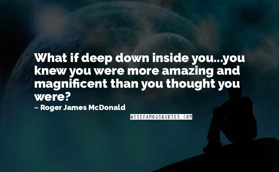 Roger James McDonald Quotes: What if deep down inside you...you knew you were more amazing and magnificent than you thought you were?